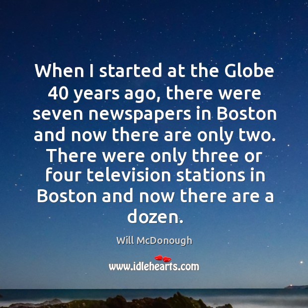 When I started at the globe 40 years ago, there were seven newspapers in boston and now there are only two. Will McDonough Picture Quote