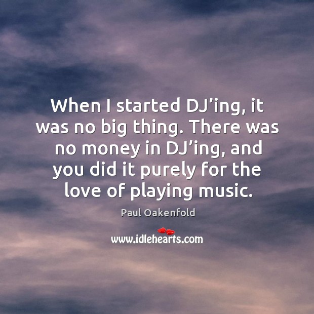 When I started dj’ing, it was no big thing. There was no money in dj’ing, and you did it purely for the love of playing music. Paul Oakenfold Picture Quote