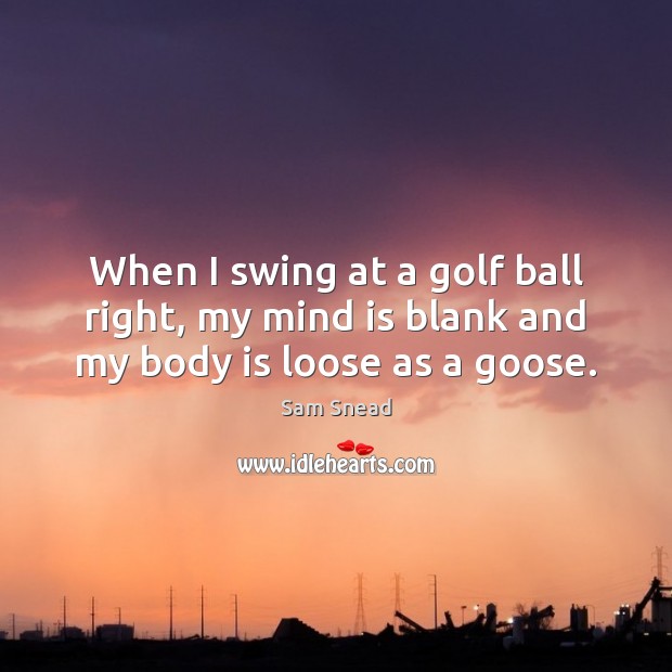 When I swing at a golf ball right, my mind is blank and my body is loose as a goose. Sam Snead Picture Quote