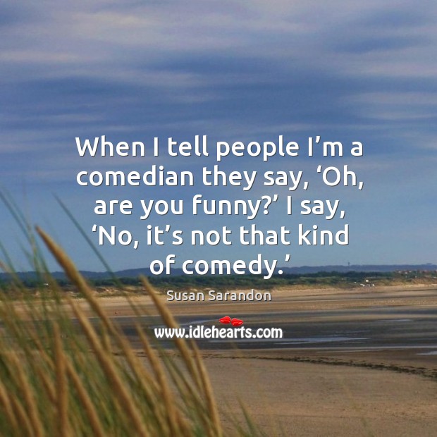 When I tell people I’m a comedian they say, ‘oh, are you funny?’ I say, ‘no, it’s not that kind of comedy.’ Image