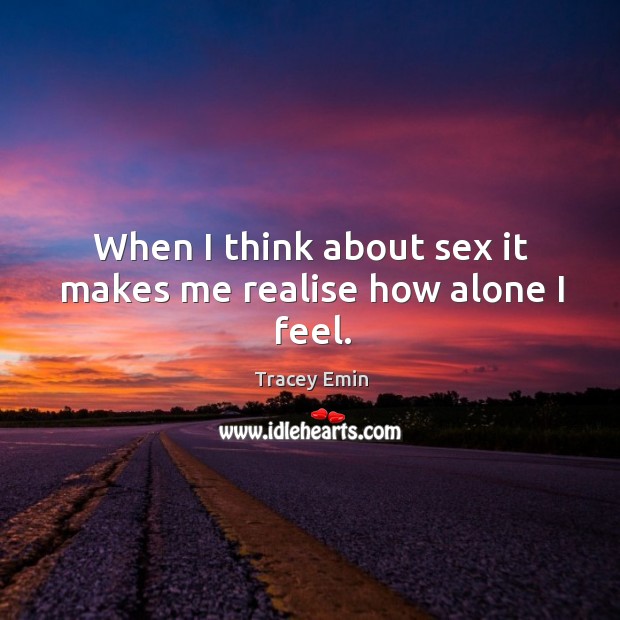 When I think about sex it makes me realise how alone I feel. Tracey Emin Picture Quote