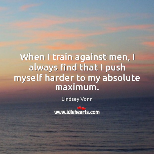 When I train against men, I always find that I push myself harder to my absolute maximum. Lindsey Vonn Picture Quote