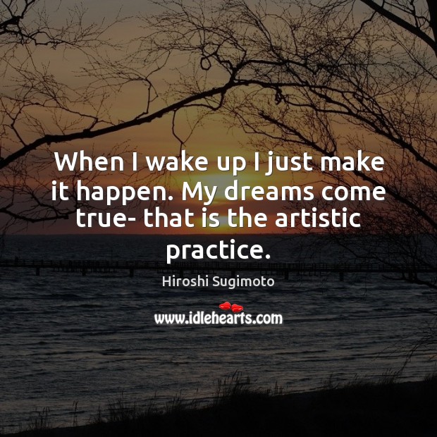 When I wake up I just make it happen. My dreams come true- that is the artistic practice. Hiroshi Sugimoto Picture Quote