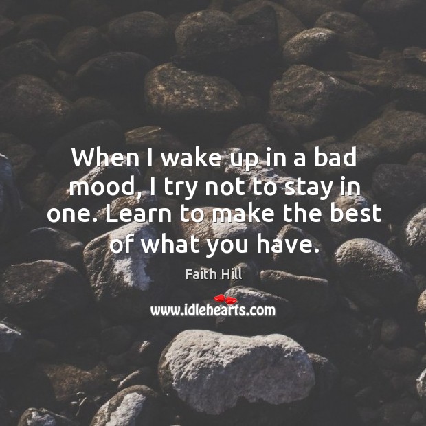 When I wake up in a bad mood, I try not to stay in one. Learn to make the best of what you have. Faith Hill Picture Quote