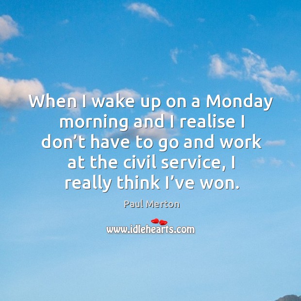 When I wake up on a monday morning and I realise I don’t have to go and work at the civil service, I really think I’ve won. Paul Merton Picture Quote