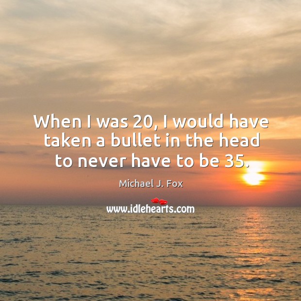 When I was 20, I would have taken a bullet in the head to never have to be 35. Michael J. Fox Picture Quote