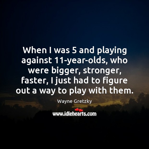 When I was 5 and playing against 11-year-olds, who were bigger, stronger, faster, 