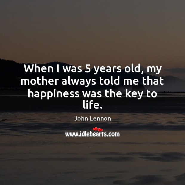 When I was 5 years old, my mother always told me that happiness was the key to life. John Lennon Picture Quote