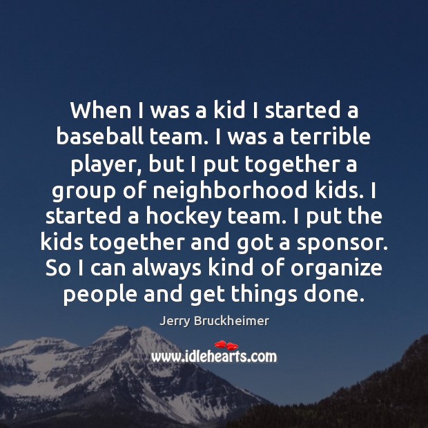When I was a kid I started a baseball team. I was Jerry Bruckheimer Picture Quote