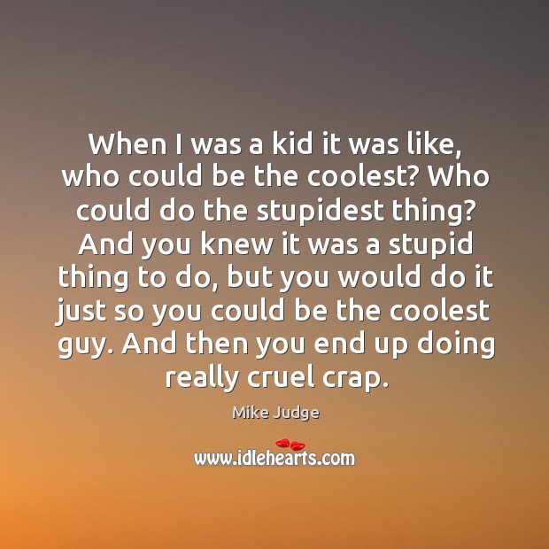 When I was a kid it was like, who could be the coolest? who could do the stupidest thing? Mike Judge Picture Quote