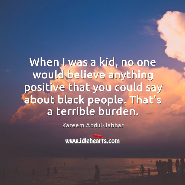 When I was a kid, no one would believe anything positive that you could say about black people. That’s a terrible burden. Kareem Abdul-Jabbar Picture Quote