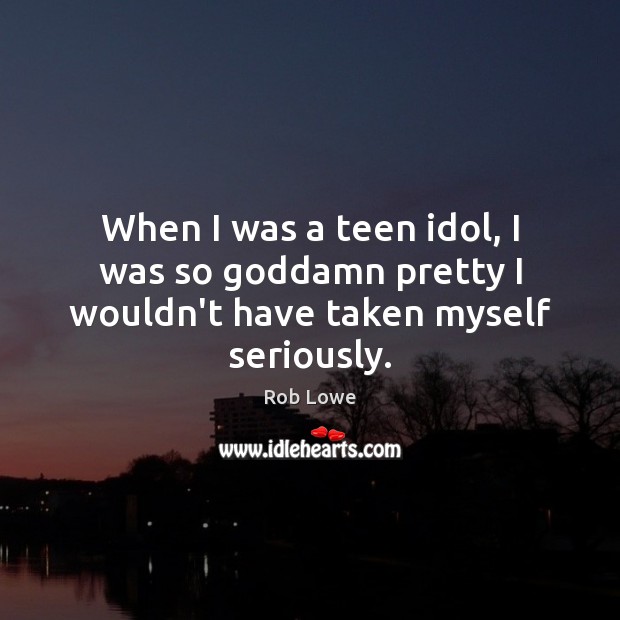 When I was a teen idol, I was so Goddamn pretty I wouldn’t have taken myself seriously. Rob Lowe Picture Quote