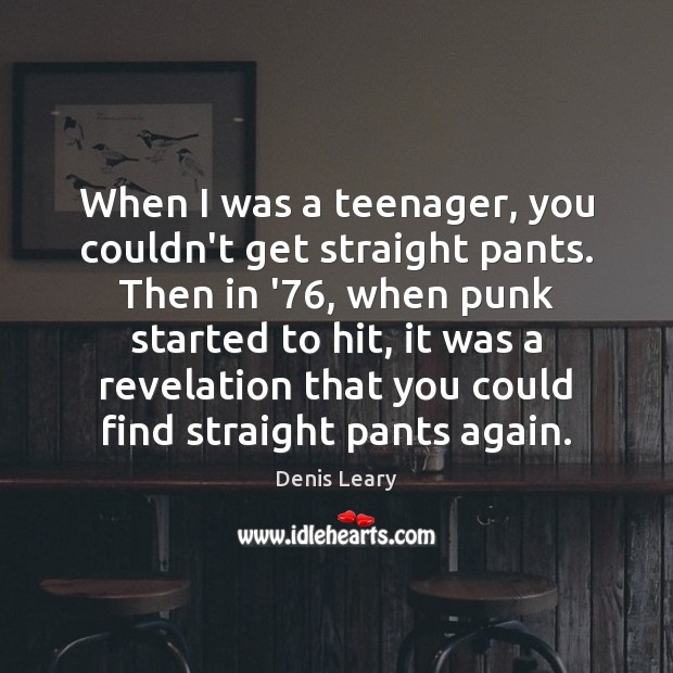 When I was a teenager, you couldn’t get straight pants. Then in Image