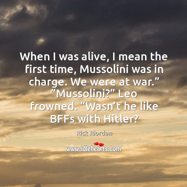 When I was alive, I mean the first time, Mussolini was in 