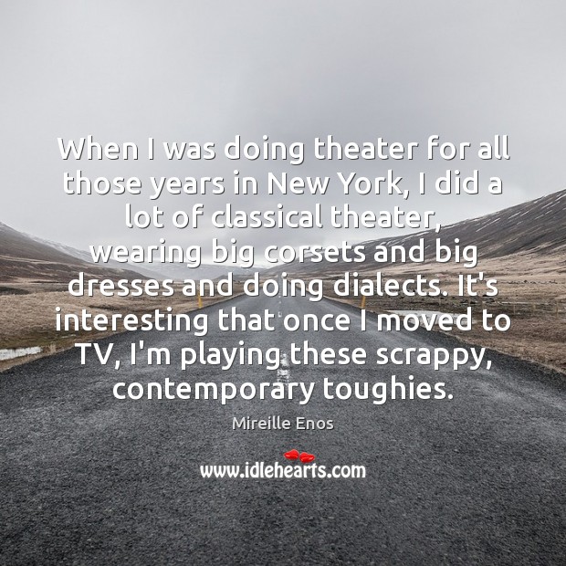 When I was doing theater for all those years in New York, Mireille Enos Picture Quote
