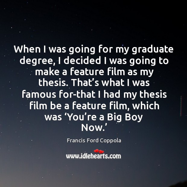 When I was going for my graduate degree, I decided I was going to make a feature film as my thesis. Francis Ford Coppola Picture Quote