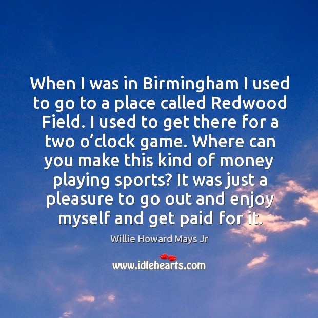 When I was in birmingham I used to go to a place called redwood field. I used to get there for a two o’clock game. Willie Howard Mays Jr Picture Quote