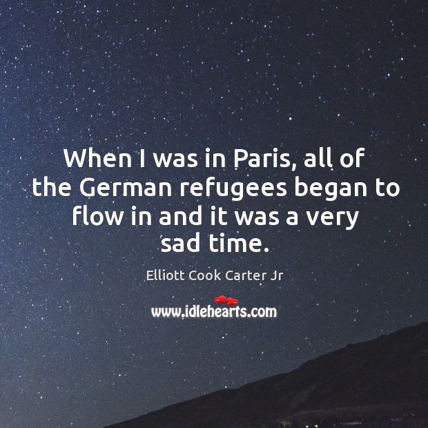 When I was in paris, all of the german refugees began to flow in and it was a very sad time. Elliott Cook Carter Jr Picture Quote