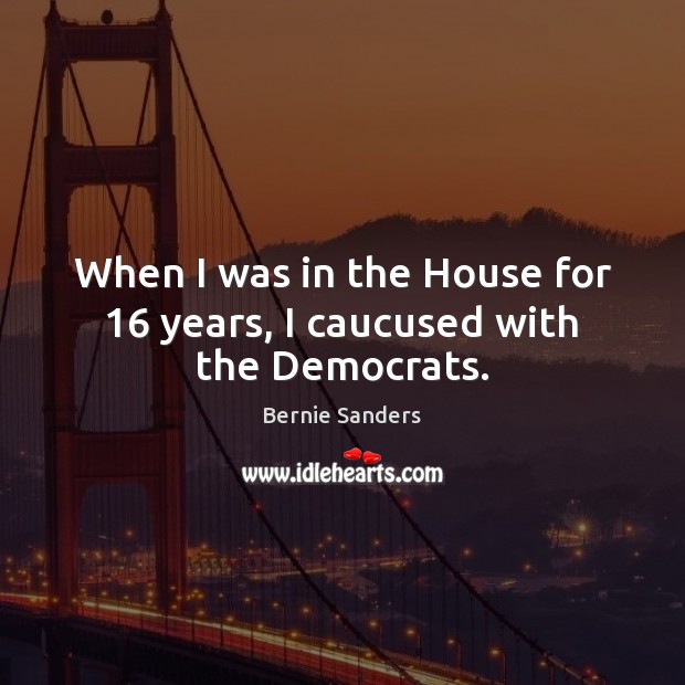 When I was in the House for 16 years, I caucused with the Democrats. Bernie Sanders Picture Quote
