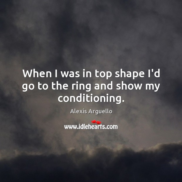 When I was in top shape I’d go to the ring and show my conditioning. Alexis Arguello Picture Quote