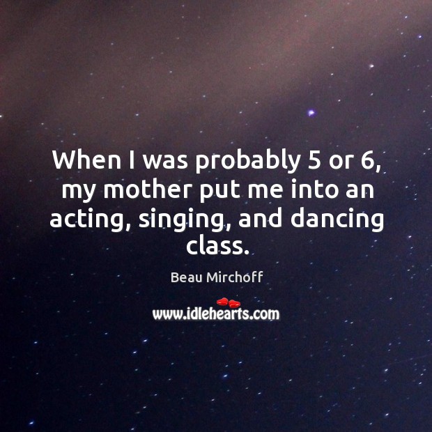 When I was probably 5 or 6, my mother put me into an acting, singing, and dancing class. Beau Mirchoff Picture Quote