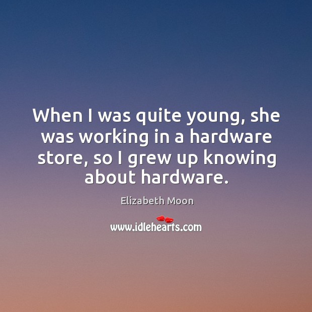 When I was quite young, she was working in a hardware store, so I grew up knowing about hardware. Image