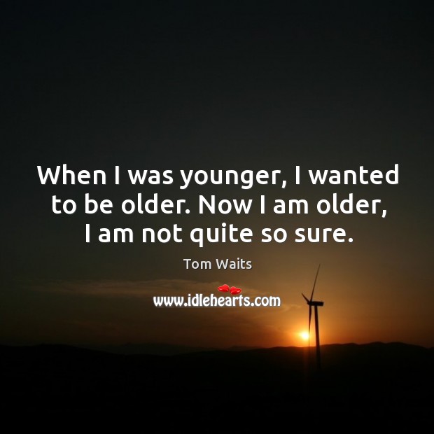When I was younger, I wanted to be older. Now I am older, I am not quite so sure. Image