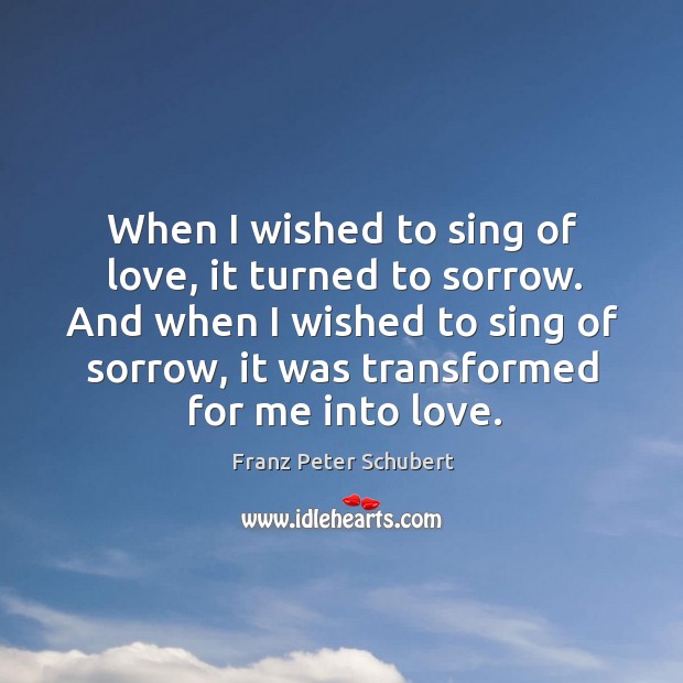 When I wished to sing of love, it turned to sorrow. And when I wished to sing of sorrow, it was transformed for me into love. Franz Peter Schubert Picture Quote