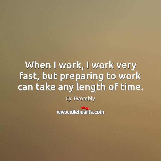 When I work, I work very fast, but preparing to work can take any length of time. Image