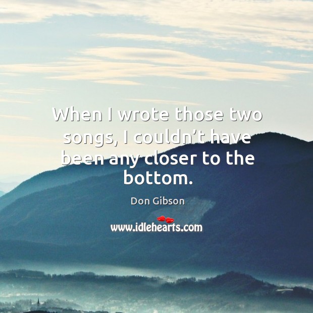 When I wrote those two songs, I couldn’t have been any closer to the bottom. Don Gibson Picture Quote