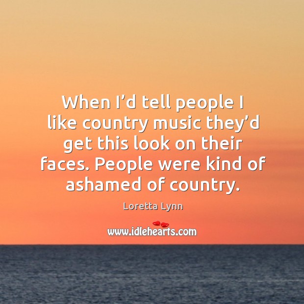 When I’d tell people I like country music they’d get this look on their faces. People were kind of ashamed of country. Loretta Lynn Picture Quote