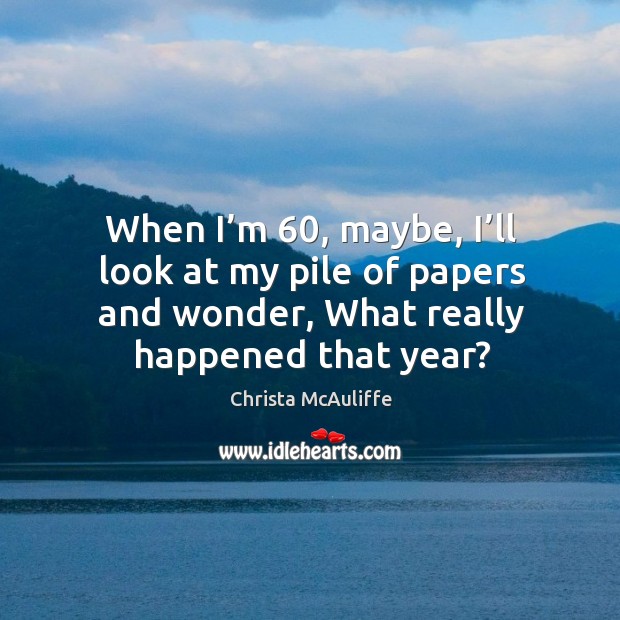 When I’m 60, maybe, I’ll look at my pile of papers and wonder, what really happened that year? Christa McAuliffe Picture Quote