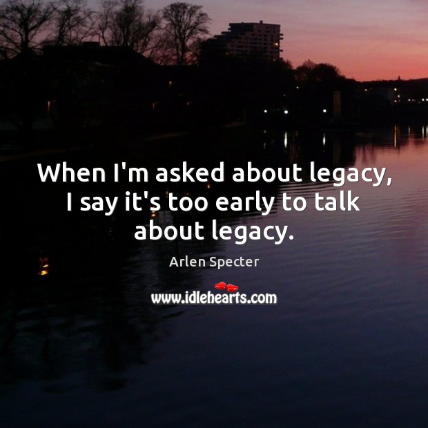 When I’m asked about legacy, I say it’s too early to talk about legacy. Arlen Specter Picture Quote