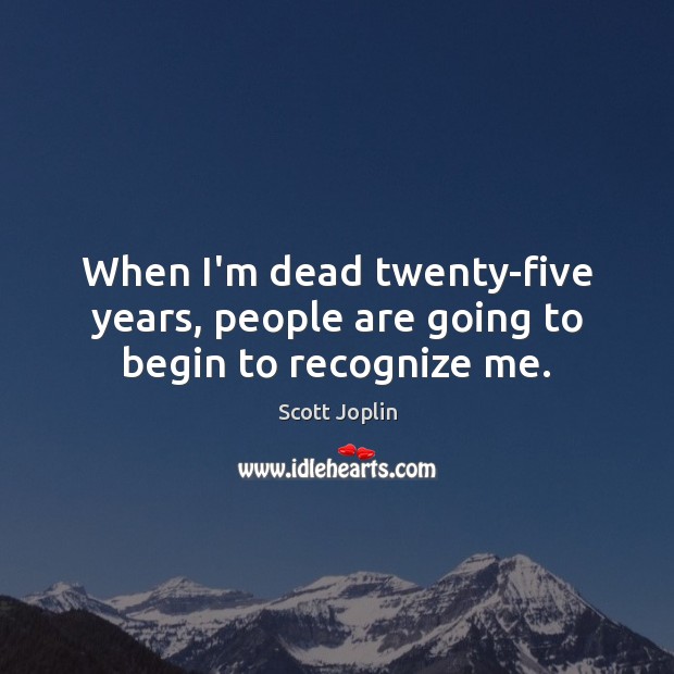 When I’m dead twenty-five years, people are going to begin to recognize me. 