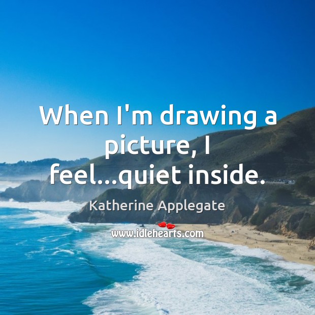 When I’m drawing a picture, I feel…quiet inside. Katherine Applegate Picture Quote