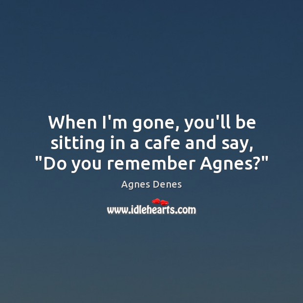 When I’m gone, you’ll be sitting in a cafe and say, “Do you remember Agnes?” 