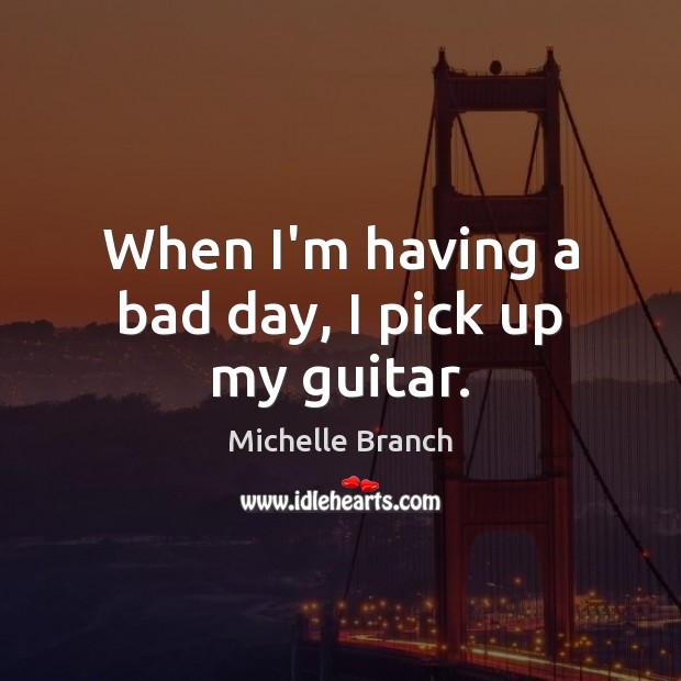 When I’m having a bad day, I pick up my guitar. Michelle Branch Picture Quote
