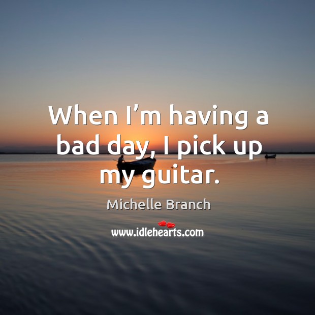 When I’m having a bad day, I pick up my guitar. Michelle Branch Picture Quote