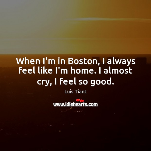 When I’m in Boston, I always feel like I’m home. I almost cry, I feel so good. Luis Tiant Picture Quote