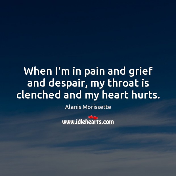 When I’m in pain and grief and despair, my throat is clenched and my heart hurts. Alanis Morissette Picture Quote