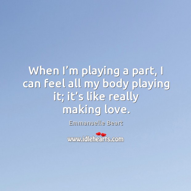 When I’m playing a part, I can feel all my body playing it; it’s like really making love. Emmanuelle Beart Picture Quote