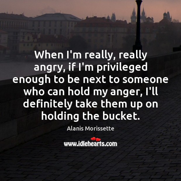 When I’m really, really angry, if I’m privileged enough to be next Alanis Morissette Picture Quote
