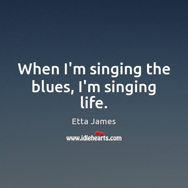 When I’m singing the blues, I’m singing life. Etta James Picture Quote