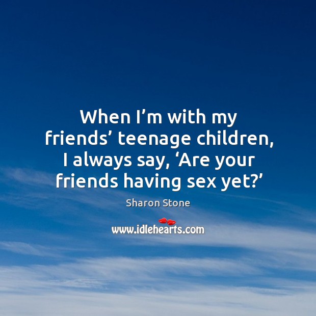 When I’m with my friends’ teenage children, I always say, ‘are your friends having sex yet?’ Sharon Stone Picture Quote