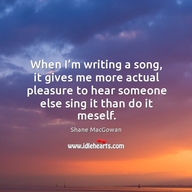 When I’m writing a song, it gives me more actual pleasure to hear someone else sing it than do it meself. Shane MacGowan Picture Quote