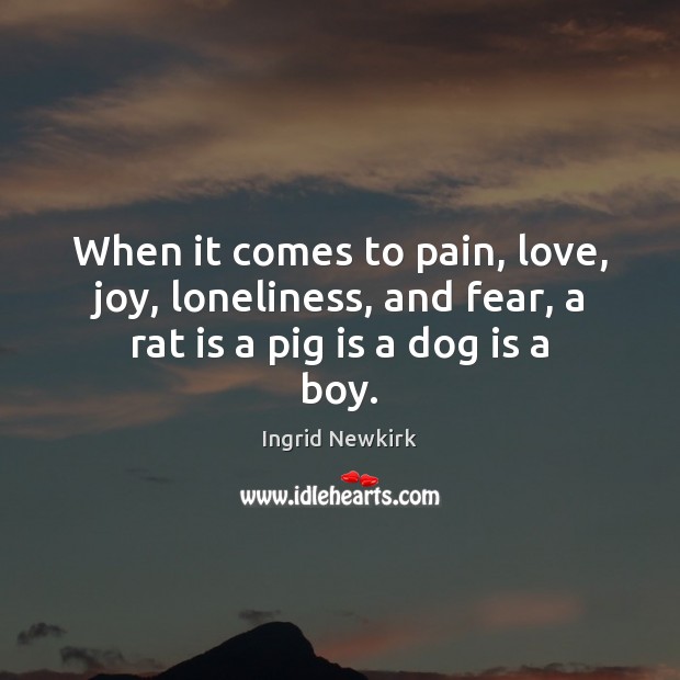 When it comes to pain, love, joy, loneliness, and fear, a rat is a pig is a dog is a boy. Ingrid Newkirk Picture Quote