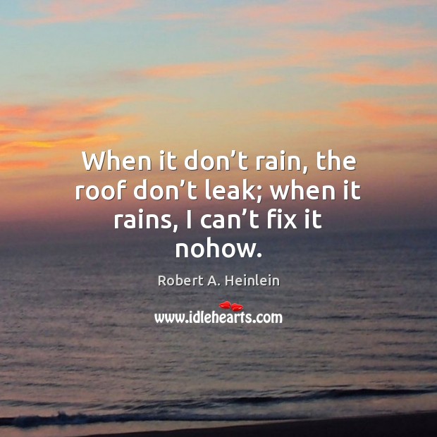 When it don’t rain, the roof don’t leak; when it rains, I can’t fix it nohow. Robert A. Heinlein Picture Quote