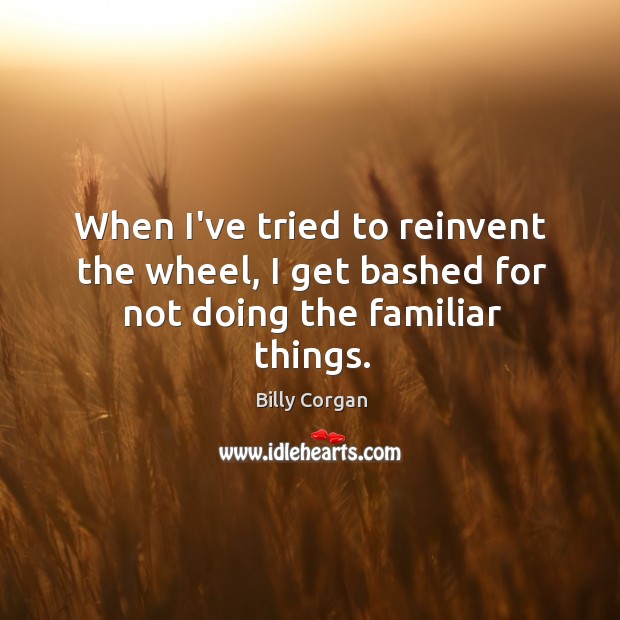 When I’ve tried to reinvent the wheel, I get bashed for not doing the familiar things. Billy Corgan Picture Quote