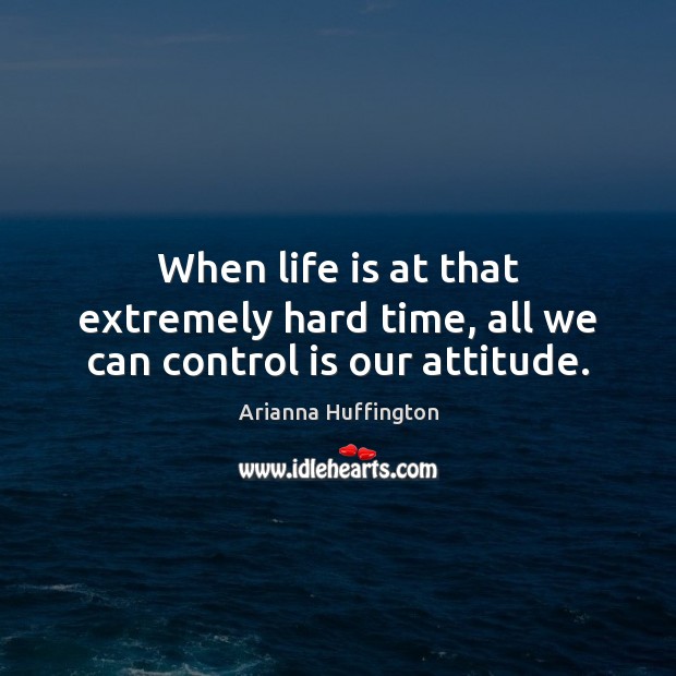 When life is at that extremely hard time, all we can control is our attitude. Arianna Huffington Picture Quote