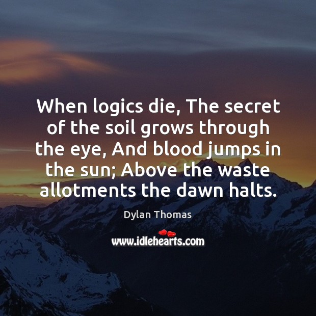 When logics die, The secret of the soil grows through the eye, Dylan Thomas Picture Quote